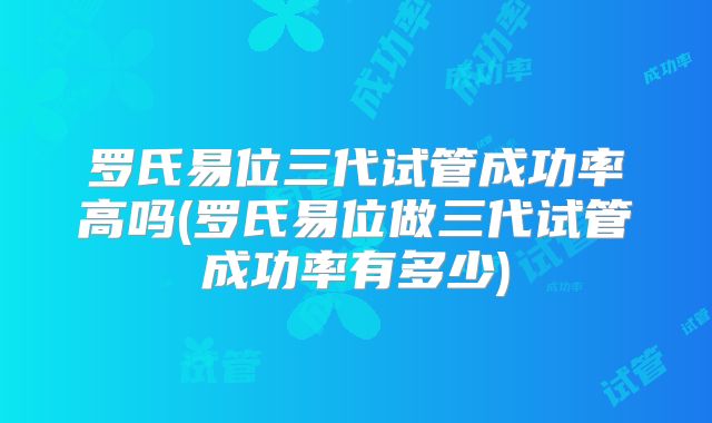 罗氏易位三代试管成功率高吗(罗氏易位做三代试管成功率有多少)