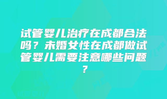 试管婴儿治疗在成都合法吗？未婚女性在成都做试管婴儿需要注意哪些问题？