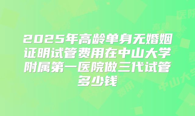 2025年高龄单身无婚姻证明试管费用在中山大学附属第一医院做三代试管多少钱