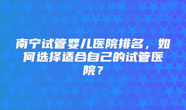 南宁试管婴儿医院排名，如何选择适合自己的试管医院？
