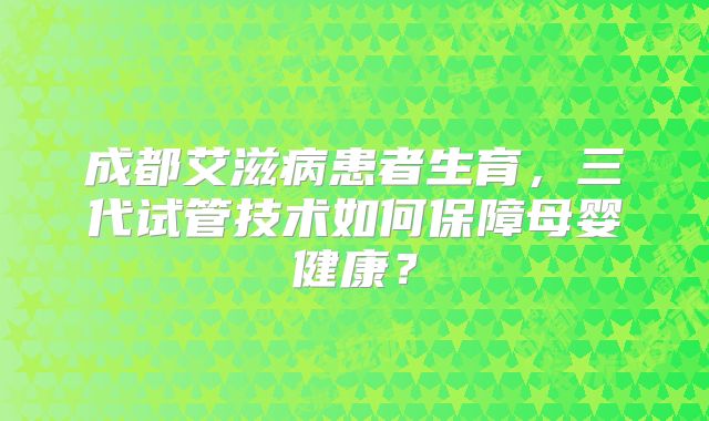成都艾滋病患者生育，三代试管技术如何保障母婴健康？