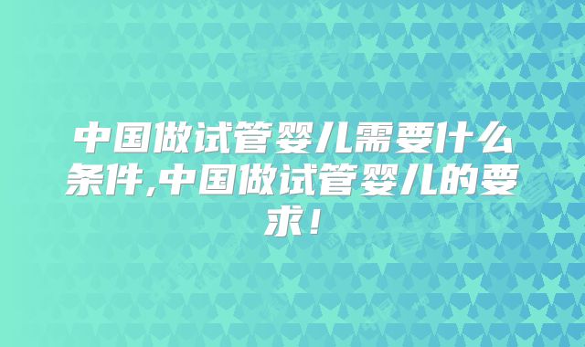 中国做试管婴儿需要什么条件,中国做试管婴儿的要求!