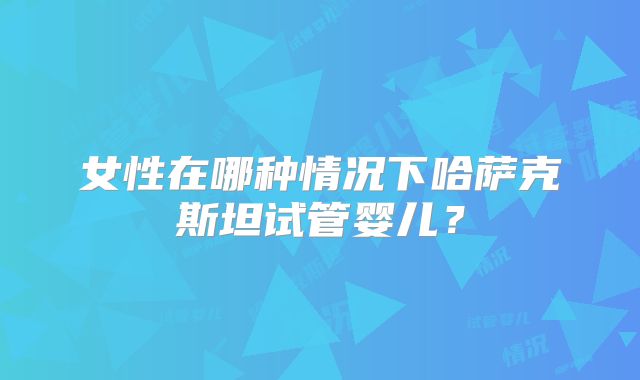 女性在哪种情况下哈萨克斯坦试管婴儿?