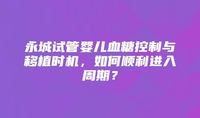 永城试管婴儿血糖控制与移植时机，如何顺利进入周期？