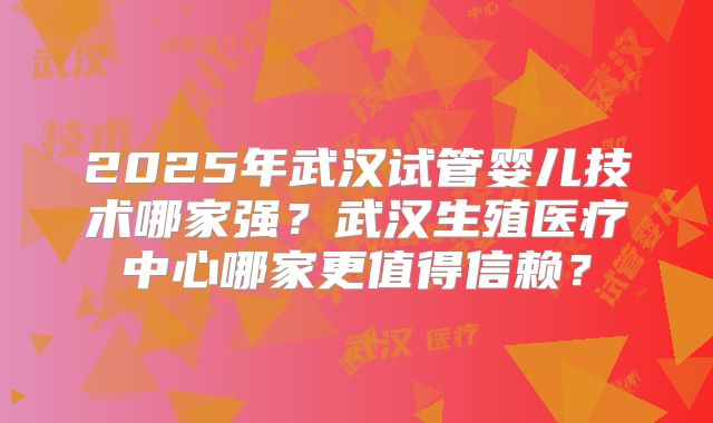 2025年武汉试管婴儿技术哪家强?武汉生殖医疗中心哪家更值得信赖?