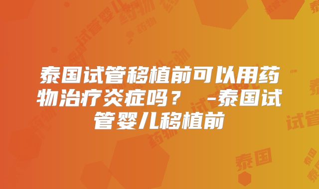 泰国试管移植前可以用药物治疗炎症吗? -泰国试管婴儿移植前