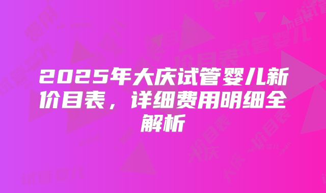 2025年大庆试管婴儿新价目表,详细费用明细全解析