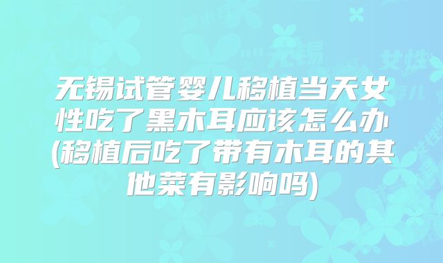 无锡试管婴儿移植当天女性吃了黑木耳应该怎么办(移植后吃了带有木耳的其他菜有影响吗)