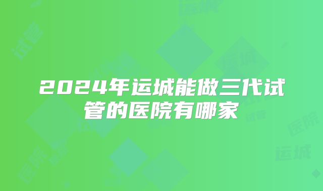 2024年运城能做三代试管的医院有哪家