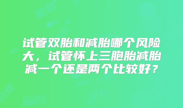 试管双胎和减胎哪个风险大,试管怀上三胞胎减胎减一个还是两个比较好?