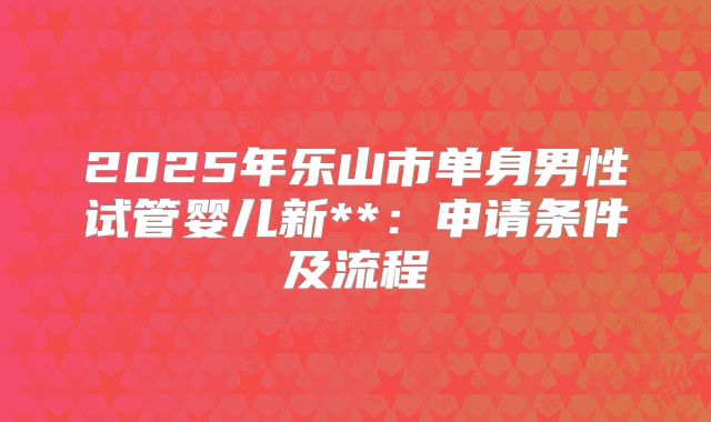 2025年乐山市单身男性试管婴儿新**：申请条件及流程