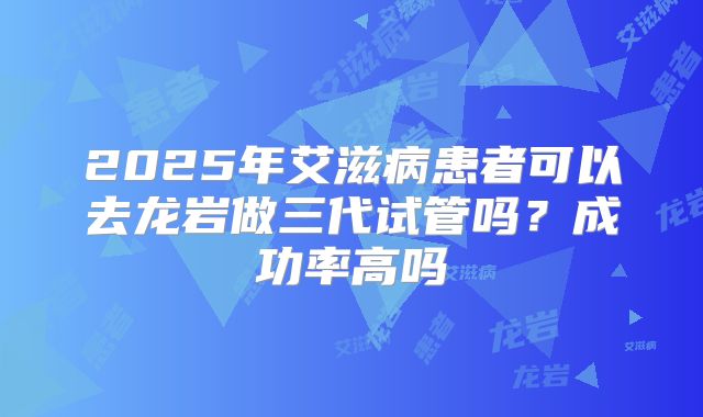 2025年艾滋病患者可以去龙岩做三代试管吗？成功率高吗