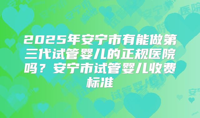 2025年安宁市有能做第三代试管婴儿的正规医院吗？安宁市试管婴儿收费标准