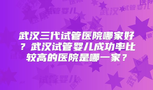 武汉三代试管医院哪家好?武汉试管婴儿成功率比较高的医院是哪一家?