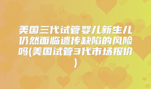 美国三代试管婴儿新生儿仍然面临遗传缺陷的风险吗(美国试管3代市场报价)