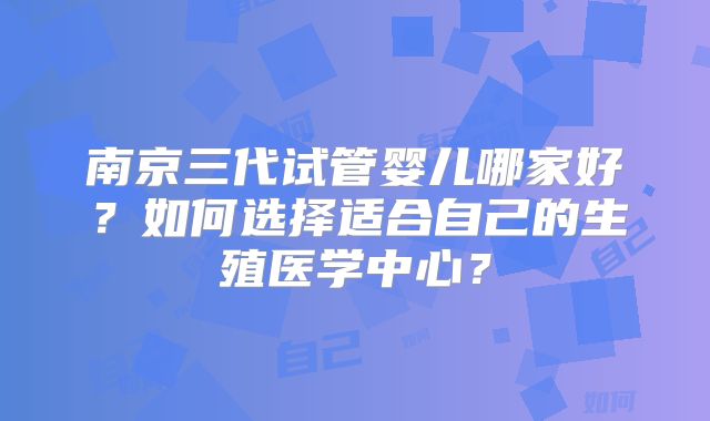 南京三代试管婴儿哪家好？如何选择适合自己的生殖医学中心？