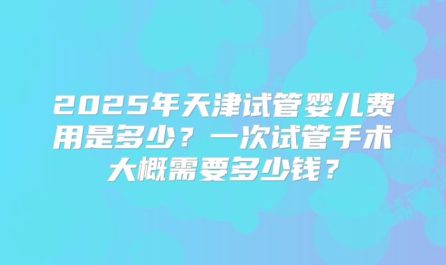 2025年天津试管婴儿费用是多少?一次试管手术大概需要多少钱?