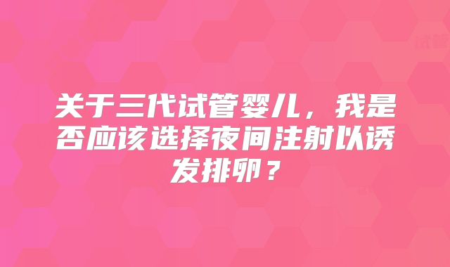 关于三代试管婴儿,我是否应该选择夜间注射以诱发排卵?