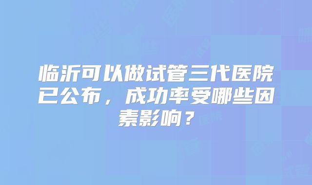 临沂可以做试管三代医院已公布,成功率受哪些因素影响?