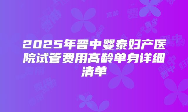 2025年晋中婴泰妇产医院试管费用高龄单身详细清单
