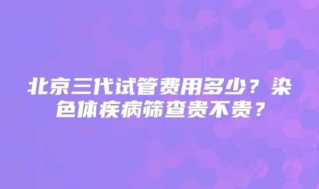 北京三代试管费用多少?染色体疾病筛查贵不贵?