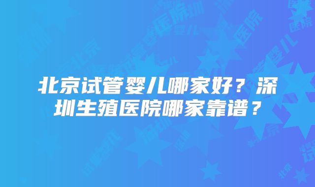 北京试管婴儿哪家好?深圳生殖医院哪家靠谱?