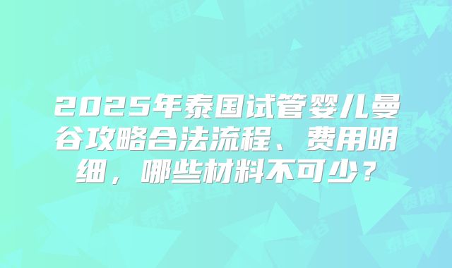 2025年泰国试管婴儿曼谷攻略合法流程、费用明细，哪些材料不可少？