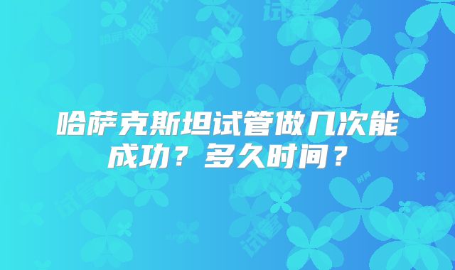 哈萨克斯坦试管做几次能成功?多久时间?