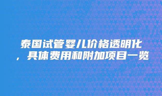 泰国试管婴儿价格透明化,具体费用和附加项目一览