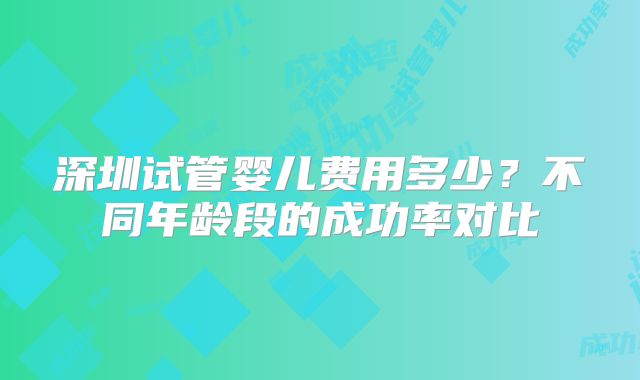深圳试管婴儿费用多少?不同年龄段的成功率对比