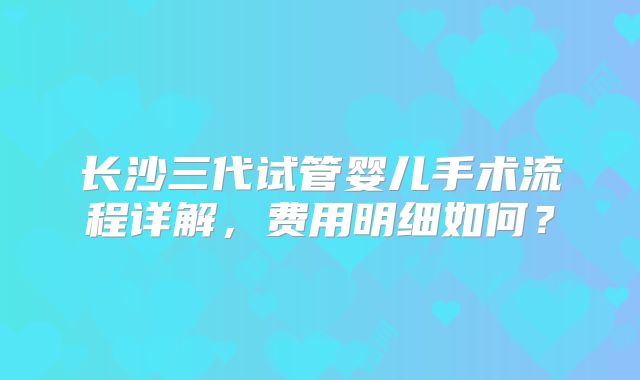 长沙三代试管婴儿手术流程详解，费用明细如何？