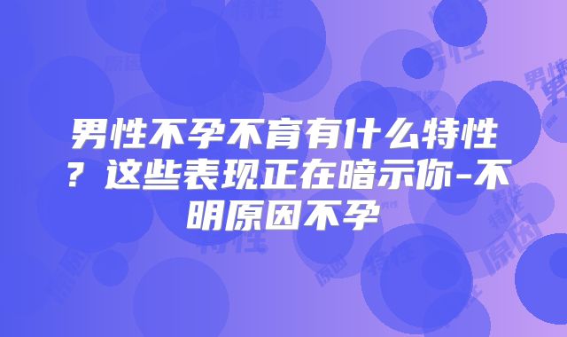 男性不孕不育有什么特性?这些表现正在暗示你-不明原因不孕