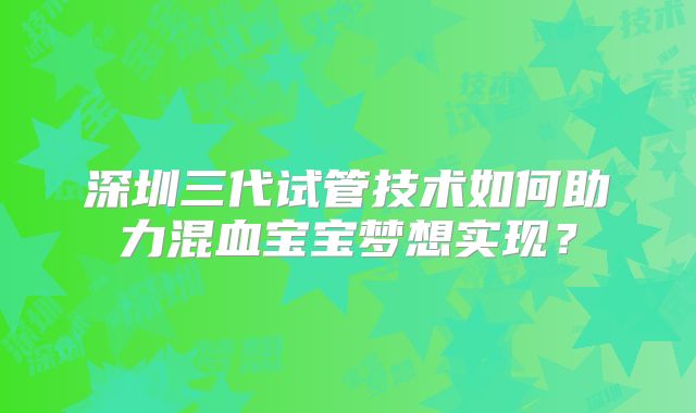 深圳三代试管技术如何助力混血宝宝梦想实现?