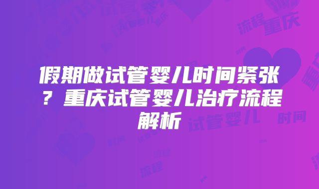 假期做试管婴儿时间紧张？重庆试管婴儿治疗流程解析