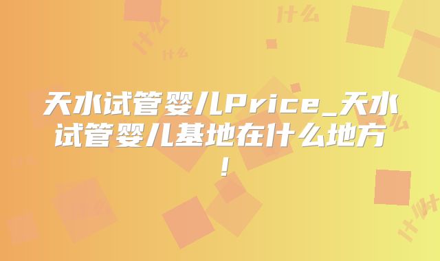 天水试管婴儿Price_天水试管婴儿基地在什么地方！