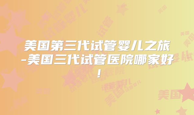 美国第三代试管婴儿之旅-美国三代试管医院哪家好!