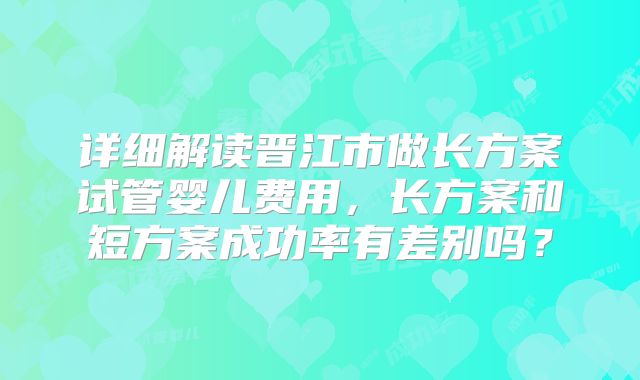 详细解读晋江市做长方案试管婴儿费用，长方案和短方案成功率有差别吗？