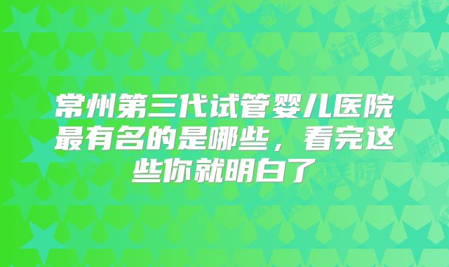 常州第三代试管婴儿医院最有名的是哪些,看完这些你就明白了
