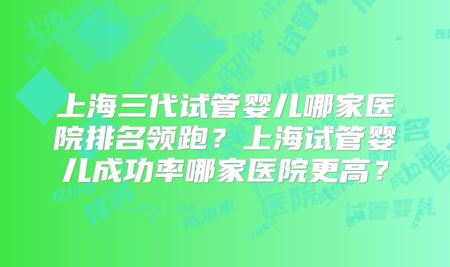 上海三代试管婴儿哪家医院排名领跑？上海试管婴儿成功率哪家医院更高？
