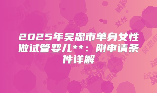 2025年吴忠市单身女性做试管婴儿**:附申请条件详解
