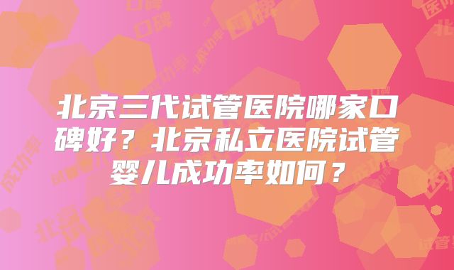 北京三代试管医院哪家口碑好？北京私立医院试管婴儿成功率如何？
