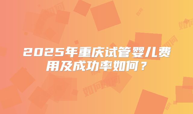 2025年重庆试管婴儿费用及成功率如何?