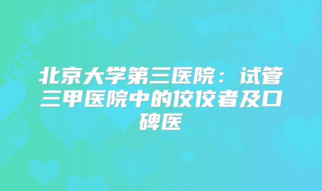 北京大学第三医院：试管三甲医院中的佼佼者及口碑医