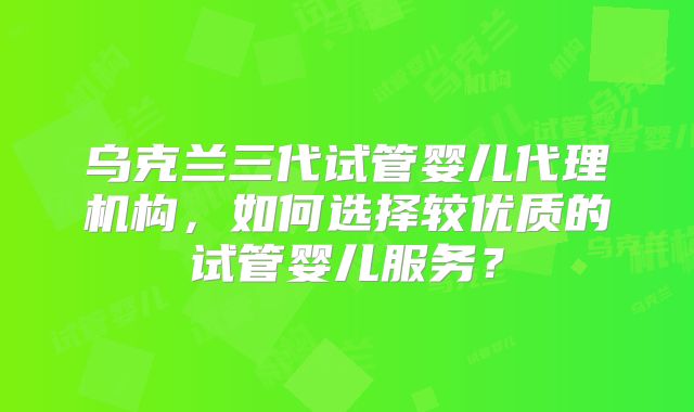 乌克兰三代试管婴儿代理机构,如何选择较优质的试管婴儿服务?