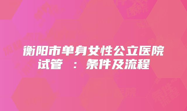 衡阳市单身女性公立医院试管 :条件及流程