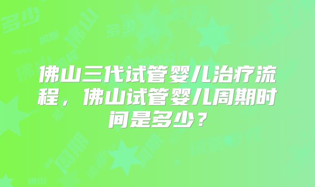 佛山三代试管婴儿治疗流程,佛山试管婴儿周期时间是多少?