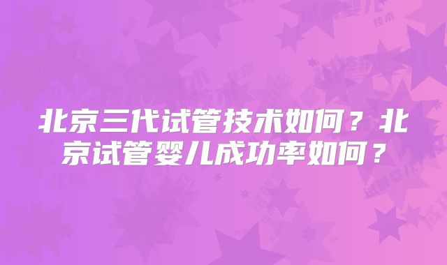 北京三代试管技术如何？北京试管婴儿成功率如何？