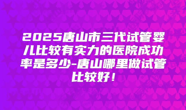 2025唐山市三代试管婴儿比较有实力的医院成功率是多少-唐山哪里做试管比较好!