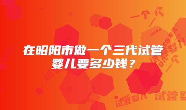 在昭阳市做一个三代试管婴儿要多少钱?