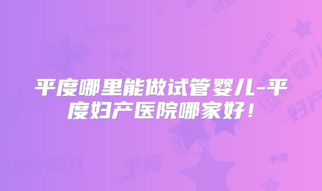 平度哪里能做试管婴儿-平度妇产医院哪家好！